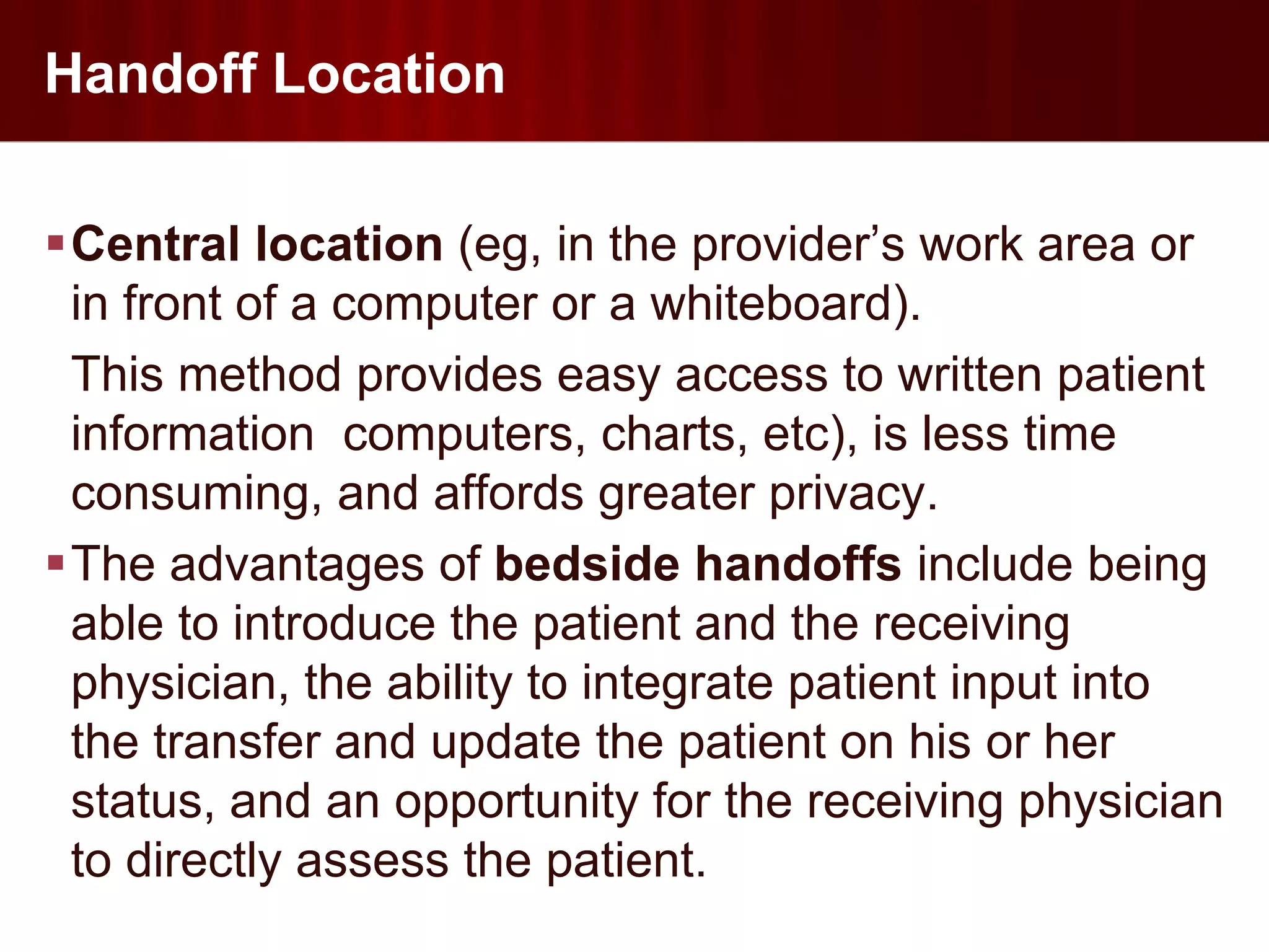 Handoff Location

Central location (eg, in the provider’s work area or
 in front of a computer or a whiteboard).
 This method provides easy access to written patient
 information computers, charts, etc), is less time
 consuming, and affords greater privacy.
The advantages of bedside handoffs include being
 able to introduce the patient and the receiving
 physician, the ability to integrate patient input into
 the transfer and update the patient on his or her
 status, and an opportunity for the receiving physician
 to directly assess the patient.
 