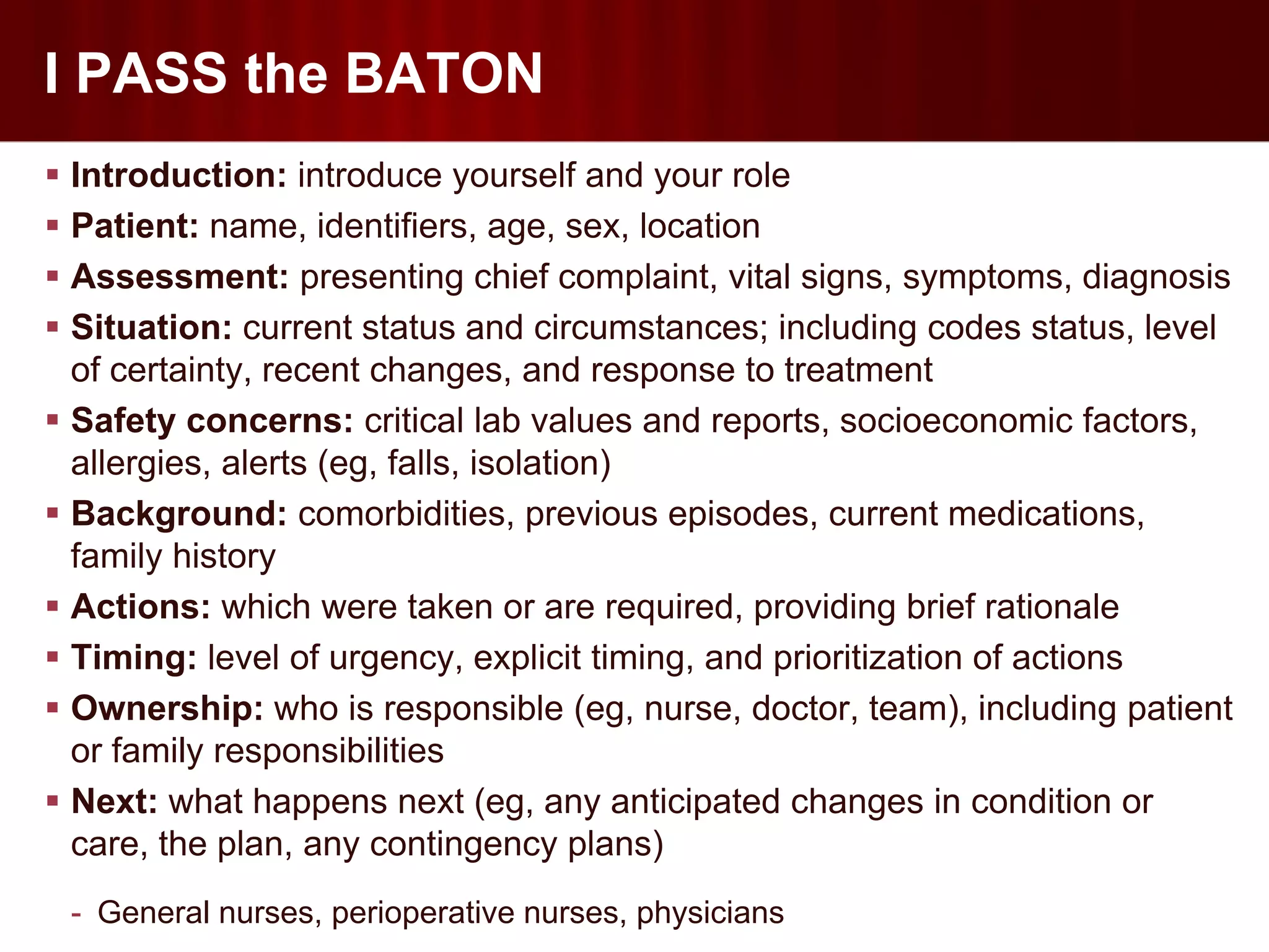 I PASS the BATON
 Introduction: introduce yourself and your role
 Patient: name, identifiers, age, sex, location
 Assessment: presenting chief complaint, vital signs, symptoms, diagnosis
 Situation: current status and circumstances; including codes status, level
  of certainty, recent changes, and response to treatment
 Safety concerns: critical lab values and reports, socioeconomic factors,
  allergies, alerts (eg, falls, isolation)
 Background: comorbidities, previous episodes, current medications,
  family history
 Actions: which were taken or are required, providing brief rationale
 Timing: level of urgency, explicit timing, and prioritization of actions
 Ownership: who is responsible (eg, nurse, doctor, team), including patient
  or family responsibilities
 Next: what happens next (eg, any anticipated changes in condition or
  care, the plan, any contingency plans)
 - General nurses, perioperative nurses, physicians
 