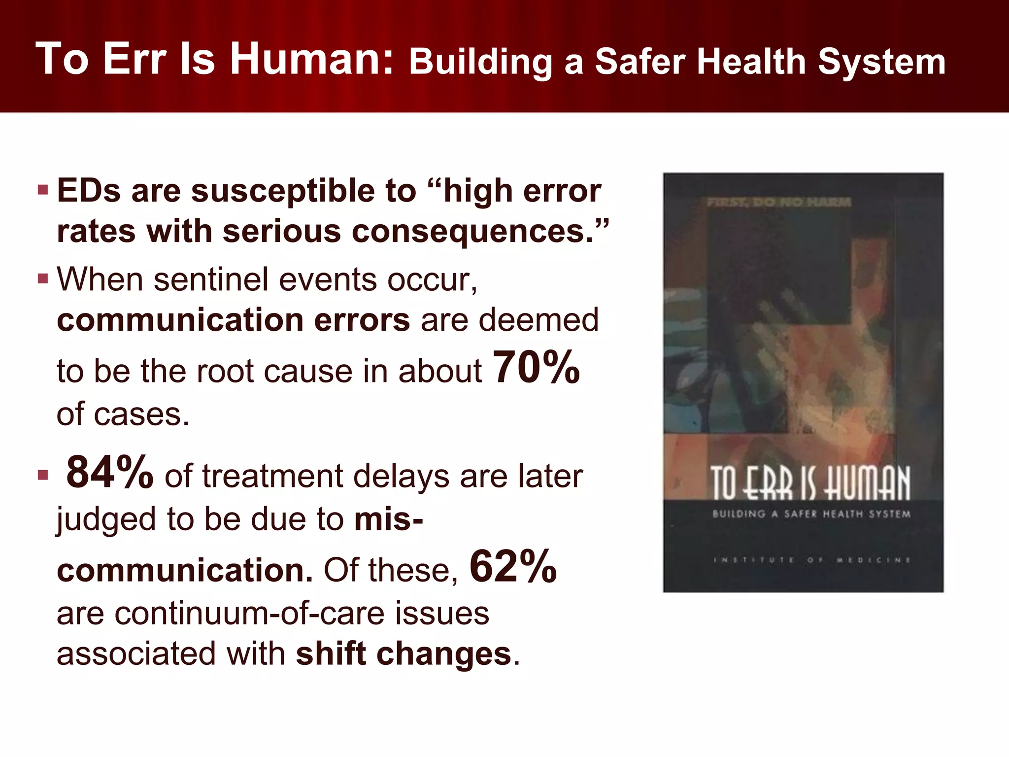 To Err Is Human: Building a Safer Health System

 EDs are susceptible to “high error
  rates with serious consequences.”
 When sentinel events occur,
  communication errors are deemed
    to be the root cause in about 70%
    of cases.
   84% of treatment delays are later
    judged to be due to mis-
    communication. Of these, 62%
    are continuum-of-care issues
    associated with shift changes.
 