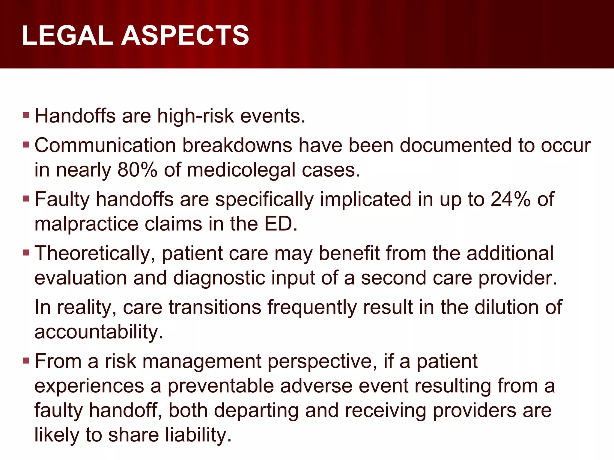 LEGAL ASPECTS

 Handoffs are high-risk events.
 Communication breakdowns have been documented to occur
  in nearly 80% of medicolegal cases.
 Faulty handoffs are specifically implicated in up to 24% of
  malpractice claims in the ED.
 Theoretically, patient care may benefit from the additional
  evaluation and diagnostic input of a second care provider.
  In reality, care transitions frequently result in the dilution of
  accountability.
 From a risk management perspective, if a patient
  experiences a preventable adverse event resulting from a
  faulty handoff, both departing and receiving providers are
  likely to share liability.
 