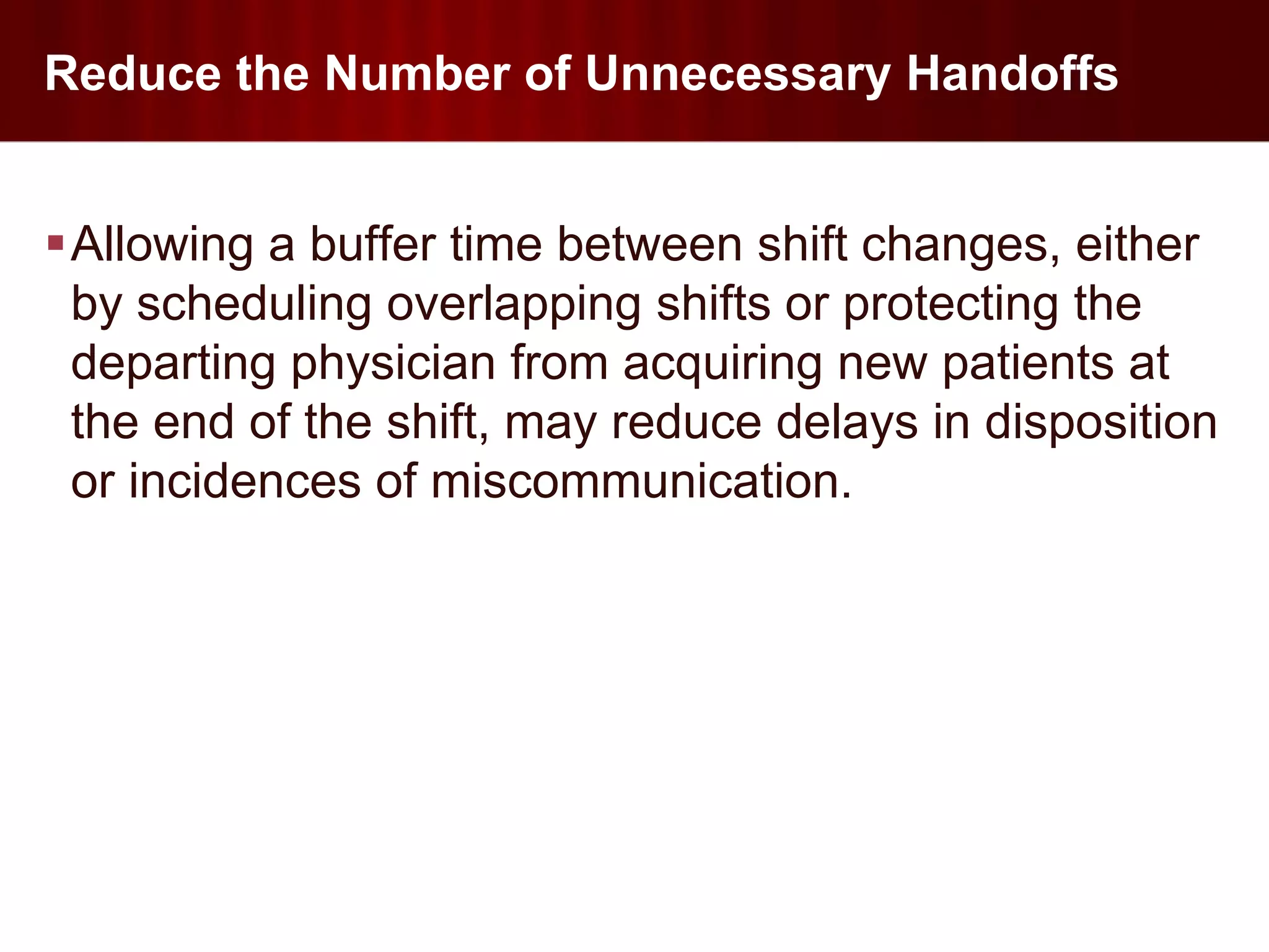 Reduce the Number of Unnecessary Handoffs


Allowing a buffer time between shift changes, either
 by scheduling overlapping shifts or protecting the
 departing physician from acquiring new patients at
 the end of the shift, may reduce delays in disposition
 or incidences of miscommunication.
 