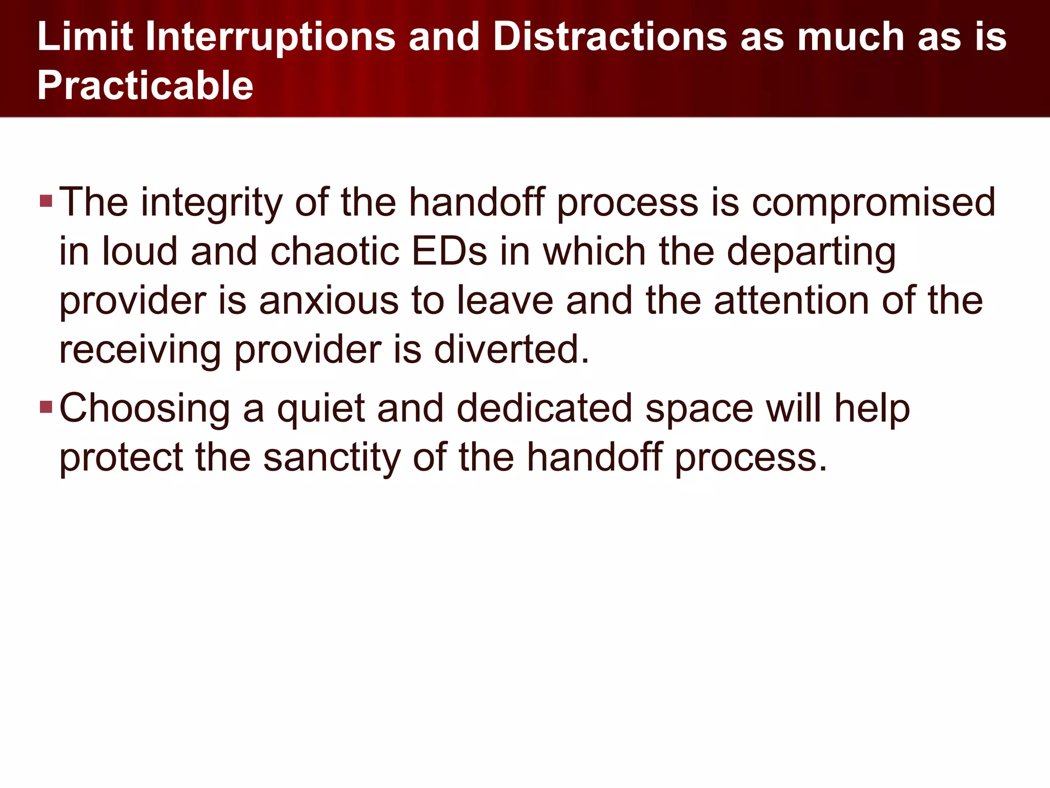 Limit Interruptions and Distractions as much as is
Practicable

The integrity of the handoff process is compromised
 in loud and chaotic EDs in which the departing
 provider is anxious to leave and the attention of the
 receiving provider is diverted.
Choosing a quiet and dedicated space will help
 protect the sanctity of the handoff process.
 