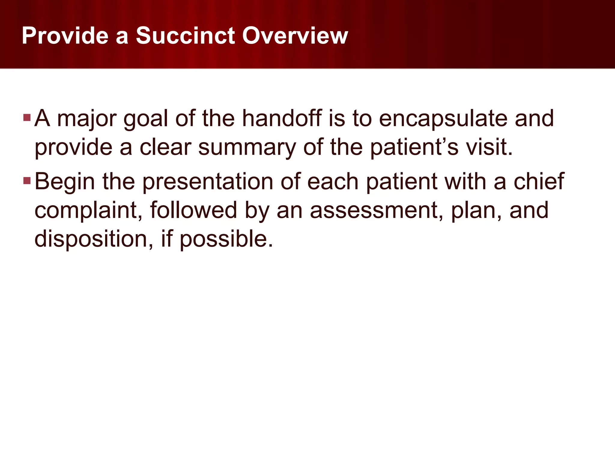 Provide a Succinct Overview


A major goal of the handoff is to encapsulate and
 provide a clear summary of the patient’s visit.
Begin the presentation of each patient with a chief
 complaint, followed by an assessment, plan, and
 disposition, if possible.
 