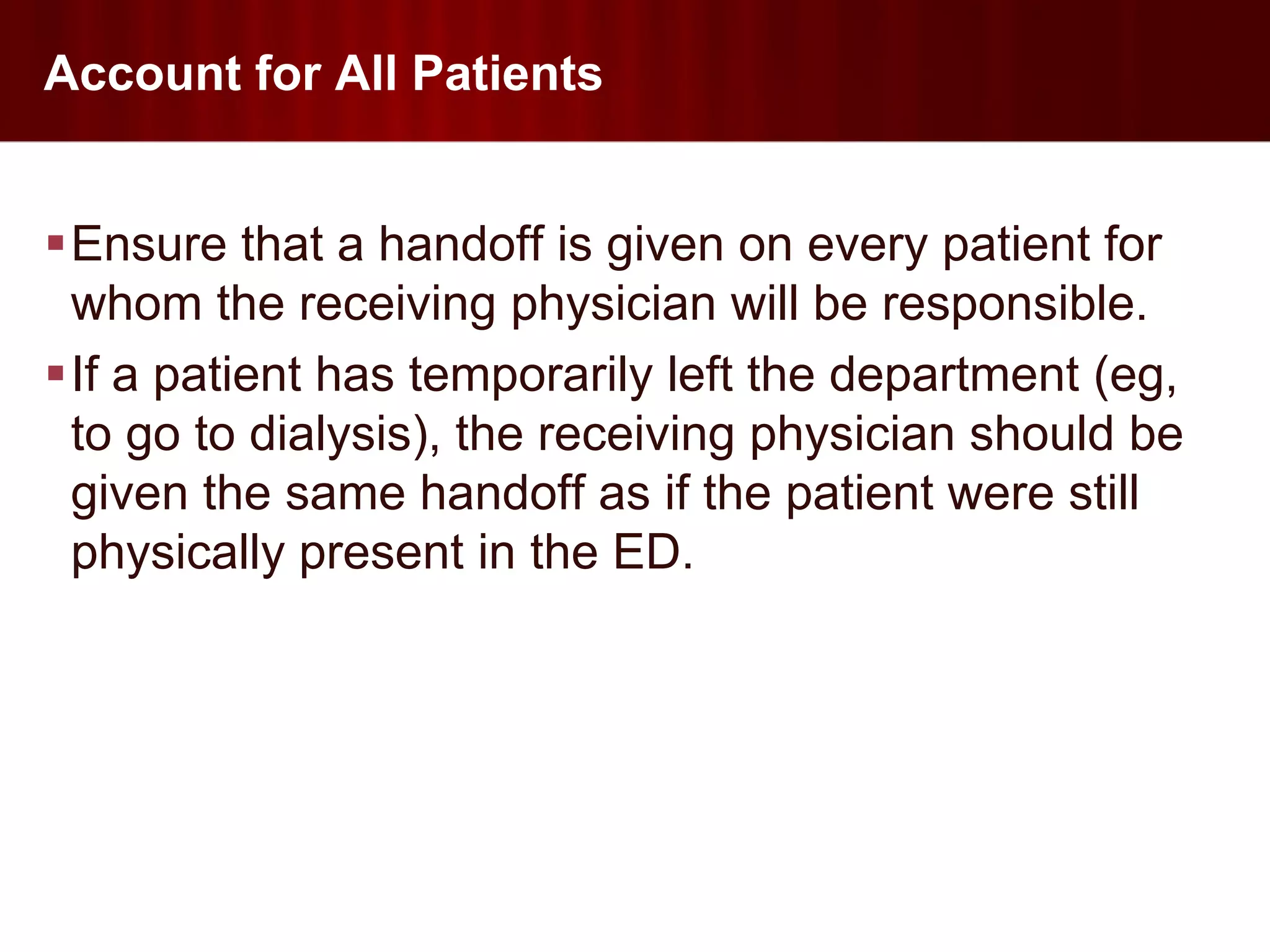 Account for All Patients


Ensure that a handoff is given on every patient for
 whom the receiving physician will be responsible.
If a patient has temporarily left the department (eg,
 to go to dialysis), the receiving physician should be
 given the same handoff as if the patient were still
 physically present in the ED.
 