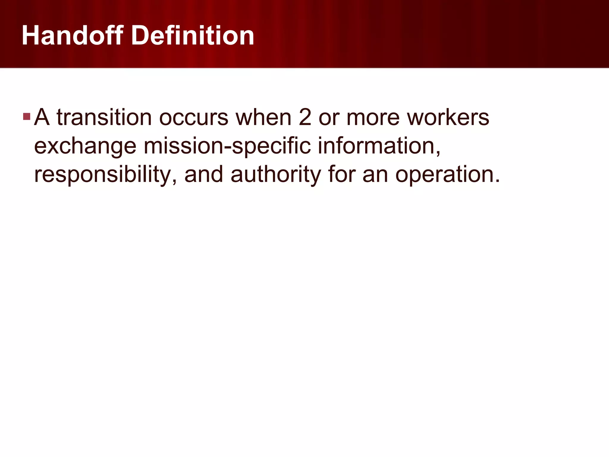 Handoff Definition

A transition occurs when 2 or more workers
 exchange mission-specific information,
 responsibility, and authority for an operation.
 
