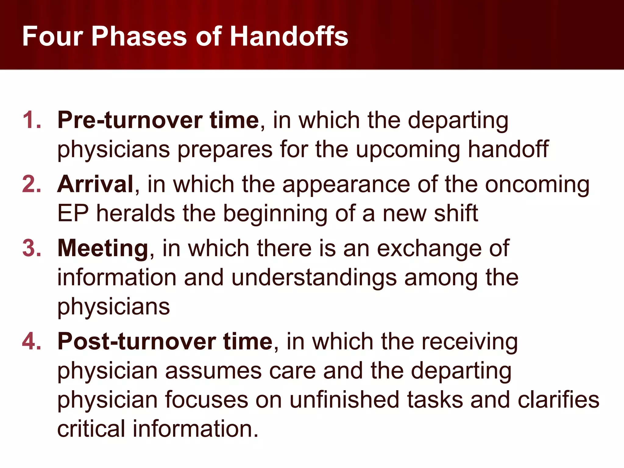 Four Phases of Handoffs

1. Pre-turnover time, in which the departing
   physicians prepares for the upcoming handoff
2. Arrival, in which the appearance of the oncoming
   EP heralds the beginning of a new shift
3. Meeting, in which there is an exchange of
   information and understandings among the
   physicians
4. Post-turnover time, in which the receiving
   physician assumes care and the departing
   physician focuses on unfinished tasks and clarifies
   critical information.
 