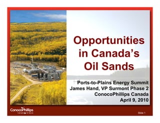 Opportunities
  in Canada’s
   Oil Sands
  Ports-to-Plains Energy Summit
James Hand, VP Surmont Phase 2
          ConocoPhillips Canada
                    April 9, 2010

                            Slide 1
 