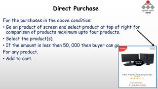Direct Purchase
For the purchases in the above condition:
• Go on product of screen and select product at top of right for
comparison of products maximum upto four products.
• Select the product(s).
• If the amount is less than 50, 000 then buyer can go
For any product.
• Add to cart.
 