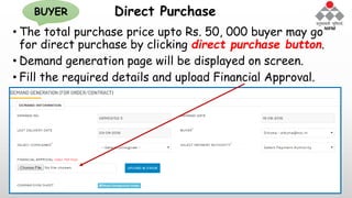 Direct Purchase
• The total purchase price upto Rs. 50, 000 buyer may go
for direct purchase by clicking direct purchase button.
• Demand generation page will be displayed on screen.
• Fill the required details and upload Financial Approval.
BUYER
 