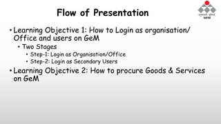Flow of Presentation
• Learning Objective 1: How to Login as organisation/
Office and users on GeM
• Two Stages
• Step-1: Login as Organisation/Office
• Step-2: Login as Secondary Users
• Learning Objective 2: How to procure Goods & Services
on GeM
 