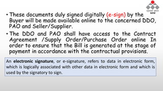• These documents duly signed digitally (e-sign) by the
Buyer will be made available online to the concerned DDO,
PAO and Seller/Supplier.
• The DDO and PAO shall have access to the Contract
Agreement /Supply Order/Purchase Order online In
order to ensure that the Bill is generated at the stage of
payment in accordance with the contractual provisions.
An electronic signature, or e-signature, refers to data in electronic form,
which is logically associated with other data in electronic form and which is
used by the signatory to sign.
 