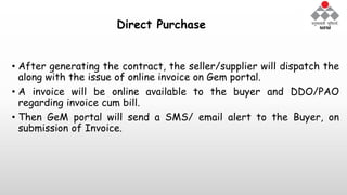 Direct Purchase
• After generating the contract, the seller/supplier will dispatch the
along with the issue of online invoice on Gem portal.
• A invoice will be online available to the buyer and DDO/PAO
regarding invoice cum bill.
• Then GeM portal will send a SMS/ email alert to the Buyer, on
submission of Invoice.
 