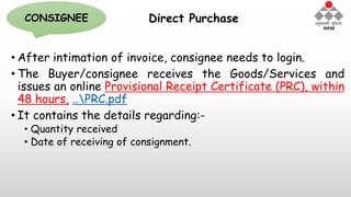 Direct Purchase
• After intimation of invoice, consignee needs to login.
• The Buyer/consignee receives the Goods/Services and
issues an online Provisional Receipt Certificate (PRC), within
48 hours, ..PRC.pdf
• It contains the details regarding:-
• Quantity received
• Date of receiving of consignment.
CONSIGNEE
 