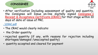 • After verification Including assessment of quality and quantity,
the Consignee will Issue on-line digitally signed Consignee's
Receipt & Acceptance Certificate (CRAC) for that stage within 10
days of date of issue of PRC.
..CRAC.pdf
• The CRAC would clearly indicate:
• the Order quantity
• rejected quantity (if any, with reasons for rejection including
shortages/damaged /unaccepted quality)
• quantity accepted and cleared for payment
CONSIGNEE
 
