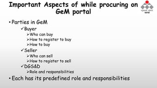 Important Aspects of while procuring on
GeM portal
• Parties in GeM
Buyer
Who can buy
How to register to buy
How to buy
Seller
Who can sell
How to register to sell
DGS&D
Role and responsibilities
• Each has its predefined role and responsibilities
 