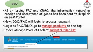 • After issuing PRC and CRAC, the information regarding
receipt and acceptance of goods has been sent to supplier
on GeM Portal.
• Now, DDO/PAO will login to process payment.
• Login as PAO/DDO, go to manage products at the top.
• Under Manage Products select Indent/Order list
DDO
 