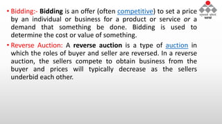 • Bidding:- Bidding is an offer (often competitive) to set a price
by an individual or business for a product or service or a
demand that something be done. Bidding is used to
determine the cost or value of something.
• Reverse Auction: A reverse auction is a type of auction in
which the roles of buyer and seller are reversed. In a reverse
auction, the sellers compete to obtain business from the
buyer and prices will typically decrease as the sellers
underbid each other.
 