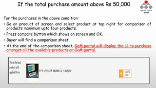 If the total purchase amount above Rs 50,000
For the purchases in the above condition:
• Go on product of screen and select product at top right for comparison of
products maximum upto four products.
• Press compare button which shows on screen and OK.
• Buyer will find a comparison sheet.
• At the end of the comparison sheet, GeM portal will display the L1 to purchase
amongst all the available products on GeM portal.
 