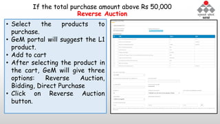 If the total purchase amount above Rs 50,000
Reverse Auction
• Select the products to
purchase.
• GeM portal will suggest the L1
product.
• Add to cart
• After selecting the product in
the cart, GeM will give three
options: Reverse Auction,
Bidding, Direct Purchase
• Click on Reverse Auction
button.
 