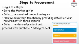 Steps to Procurement
• Login as a Buyer
• Go to the Market option
• Select the required product category
• Narrow down your selection by providing details of your
requirement on three criteria
• Select the desired product and
proceed with purchase / adding to cart
 