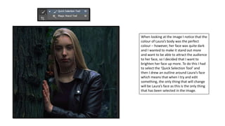When looking at the image I notice that the
colour of Laura’s body was the perfect
colour – however, her face was quite dark
and I wanted to make it stand out more
and want to be able to attract the audience
to her face, so I decided that I want to
brighten her face up more. To do this I had
to select the ‘Quick Selection Tool’ and
then I drew an outline around Laura’s face
which means that when I try and edit
something, the only thing that will change
will be Laura’s face as this is the only thing
that has been selected in the image.
 