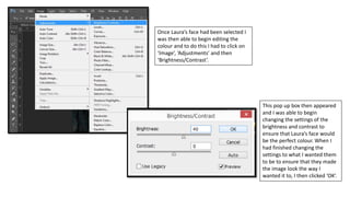 Once Laura’s face had been selected I
was then able to begin editing the
colour and to do this I had to click on
‘Image’, ‘Adjustments’ and then
‘Brightness/Contrast’.
This pop up box then appeared
and I was able to begin
changing the settings of the
brightness and contrast to
ensure that Laura’s face would
be the perfect colour. When I
had finished changing the
settings to what I wanted them
to be to ensure that they made
the image look the way I
wanted it to, I then clicked ‘OK’.
 