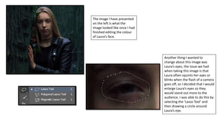 The image I have presented
on the left is what the
image looked like once I had
finished editing the colour
of Laura’s face.
Another thing I wanted to
change about this image was
Laura’s eyes, the issue we had
when taking this image is that
Laura often squints her eyes or
blinks when the flash of a camera
goes off, so I decided that I would
enlarge Laura’s eyes so they
would stand out more to the
audience. I was able to do this by
selecting the ‘Lasso Tool’ and
then drawing a circle around
Laura’s eye.
 