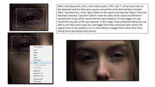 After I had drawn this circle, I then had to press ‘CTRL’ and ‘T’ at the same time on
the keyboard and this then put a square around the circle that had been created.
After I had done this, I then right clicked on the square and selected ‘Warp’. Once this
had been selected, I was then able to move the sides of the square to wherever I
wanted them to go which meant that the eyes looked as if it was bigger as I just
moved the top part of the eye upwards. In the image I have presented below you are
able to see that Laura’s eyes are a lot bigger than they previously were which will
appeal more to the audience as it is more likely to engage them rather than them
seeing Laura squinting at the camera.
 