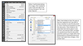 When I had finished editing
this image, I then needed to
save it and I was able to do
this by clicking on ‘File’ and
then ‘Save As’.
After I had clicked on that, this pop up
box then appeared and I was able to
chose a location to save this document
in. Once I had found somewhere to save
this document, I then clicked on the
drop down box next to where it says
‘Format’ and selected ‘JPEG’ and again
this would ensure that this document
would be saved as an image rather than
being saved as a Photoshop document.
Once I had made these changes, I then
clicked ‘Save’.
 