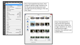 Once I had created the document, I then
needed to add the image I wanted to use
for this panel onto the document and I
was able to do this by clicking on ‘File’ and
then ‘Open’.
Once I had selected this, a
pop up box then appeared
and I was able to choose the
image I wanted to use. Once I
had found the image I
wanted, I then selected it and
clicked ‘Open’.
 