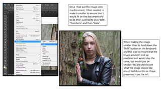 Once I had put the image onto
my document, I then needed to
make it smaller to ensure that it
would fit on the document and
to do this I just had to click ‘Edit’,
‘Transform’ and then ‘Scale’.
When making the image
smaller I had to hold down the
‘Shift’ button on the keyboard
and this was to ensure that the
image wouldn’t end up
pixelated and would stay the
same, but would just be
smaller. You are able to see
what the image looked like
once I had done this as I have
presented it on the left.
 