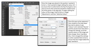Once the image was placed in the position I wanted it
to be in, I then wanted to begin editing the colour of it
to ensure that it conformed to the Pop Punk genre, but
also to ensure that continuity would be created across
all of the panels in the digi-pack. To begin editing the
colour of the image I had to click on ‘Image’,
‘Adjustments’ and then ‘Selective Colour’.
Once this pop up box appeared, I
then clicked on the drop down
box next to where it says
‘Colours’ and I selected ‘Neutral’
and this would mean that when I
change the settings, all of the
neutral colours in the image will
then change. Once I had done
this, I then changed the settings
to what I wanted them to be to
ensure that the image looked the
way I wanted it.
 