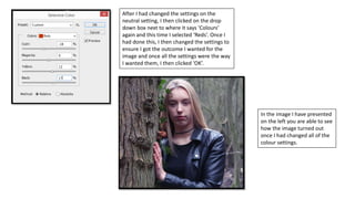 After I had changed the settings on the
neutral setting, I then clicked on the drop
down box next to where it says ‘Colours’
again and this time I selected ‘Reds’. Once I
had done this, I then changed the settings to
ensure I got the outcome I wanted for the
image and once all the settings were the way
I wanted them, I then clicked ‘OK’.
In the image I have presented
on the left you are able to see
how the image turned out
once I had changed all of the
colour settings.
 