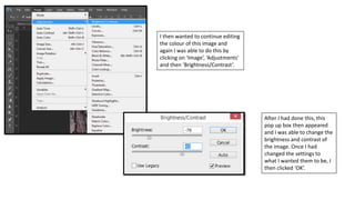 I then wanted to continue editing
the colour of this image and
again I was able to do this by
clicking on ‘Image’, ‘Adjustments’
and then ‘Brightness/Contrast’.
After I had done this, this
pop up box then appeared
and I was able to change the
brightness and contrast of
the image. Once I had
changed the settings to
what I wanted them to be, I
then clicked ‘OK’.
 