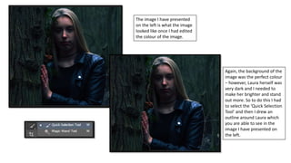 The image I have presented
on the left is what the image
looked like once I had edited
the colour of the image.
Again, the background of the
image was the perfect colour
– however, Laura herself was
very dark and I needed to
make her brighter and stand
out more. So to do this I had
to select the ‘Quick Selection
Tool’ and then I drew an
outline around Laura which
you are able to see in the
image I have presented on
the left.
 