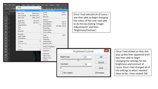 Once I had selected all of Laura, I
was then able to begin changing
the colour of her and I was able
to do this by clicking ‘Image’,
‘Adjustments’ and then
‘Brightness/Contrast’.
Once I had clicked on that, this
pop up box then appeared and I
was then able to begin
changing the settings for the
brightness and contrast of
Laura. Once I had changed all of
the settings to what I wanted
them to be, I then clicked ‘OK’.
 