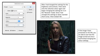 After I had changed the settings for the
brightness and contrast, I then went
onto the selective colour again and
began changing the settings for it on
the ‘Neutrals’ mode. Once I had
changed the settings to what I wanted
them to be, I then clicked ‘OK’.
In the image I have
presented on the left, you
are able to see how the
image turned out once I
had finished changing the
colour settings.
 
