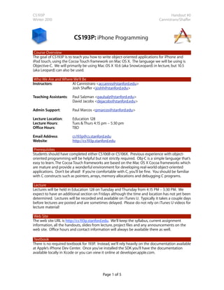 CS193P                                                                                Handout #0
Winter 2010                                                                    Cannistraro/Shaffer



                         CS193P: iPhone Programming

 Course Overview
The goal of CS193P is to teach you how to write object-oriented applications for iPhone and
iPod touch, using the Cocoa Touch framework on Mac OS X. The language we will be using is
Objective-C. We will primarily be using Mac OS X 10.6 (aka SnowLeopard) in lecture, but 10.5
(aka Leopard) can also be used.

 Who We Are and Where We’ll Be
Instructors:         Al Cannistraro <accannis@stanford.edu>
                     Josh Shaffer <joshh@stanford.edu>

Teaching Assistants:    Paul Salzman <paulsalz@stanford.edu>
                        David Jacobs <dejacobs@stanford.edu>

Admin Support:          Paul Marcos <pmarcos@stanford.edu>

Lecture Location:       Education 128
Lecture Hours:          Tues & Thurs 4:15 pm – 5:30 pm
Office Hours:           TBD

Email Address:          cs193p@cs.stanford.edu
Website:                http://cs193p.stanford.edu

 Prerequisites
Students should have completed either CS106B or CS106X. Previous experience with object-
oriented programming will be helpful but not strictly required. Obj-C is a simple language that’s
easy to learn. The Cocoa Touch frameworks are based on the Mac OS X Cocoa frameworks which
are mature and provide a wonderful environment for developing real-world object-oriented
applications. Don’t be afraid! If you’re comfortable with C, you’ll be fine. You should be familiar
with C constructs such as pointers, arrays, memory allocations and debugging C programs.

 Lecture
Lectures will be held in Education 128 on Tuesday and Thursday from 4:15 PM – 5:30 PM. We
expect to have an additional section on Fridays although the time and location has not yet been
determined. Lectures will be recorded and available on iTunes U. Typically it takes a couple days
before lectures are posted and are sometimes delayed. Please do not rely on iTunes U videos for
lecture material!

 Web Site
The web site URL is http://cs193p.stanford.edu. We’ll keep the syllabus, current assignment
information, all the handouts, slides from lecture, project files and any announcements on the
web site. Office hours and contact information will always be available there as well.

Textbook
There is no required textbook for 193P. Instead, we’ll rely heavily on the documentation available
at Apple’s iPhone Dev Center. Once you’ve installed the SDK you’ll have the documentation
available locally in Xcode or you can view it online at developer.apple.com.




                                           Page 1 of 5
 