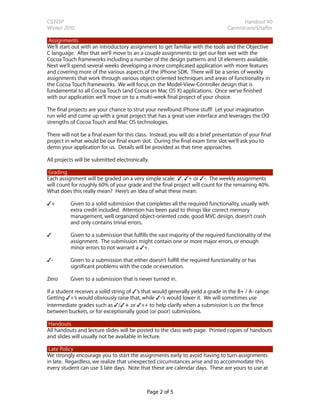 CS193P                                                                                   Handout #0
Winter 2010                                                                       Cannistraro/Shaffer

 Assignments
We’ll start out with an introductory assignment to get familiar with the tools and the Objective
C language. After that we’ll move to an a couple assignments to get our feet wet with the
Cocoa Touch frameworks including a number of the design patterns and UI elements available.
Next we’ll spend several weeks developing a more complicated application with more features
and covering more of the various aspects of the iPhone SDK. There will be a series of weekly
assignments that work through various object oriented techniques and areas of functionality in
the Cocoa Touch frameworks. We will focus on the Model-View-Controller design that is
fundamental to all Cocoa Touch (and Cocoa on Mac OS X) applications. Once we’ve finished
with our application we’ll move on to a multi-week final project of your choice.

The final projects are your chance to strut your newfound iPhone stuff! Let your imagination
run wild and come up with a great project that has a great user interface and leverages the OO
strengths of Cocoa Touch and Mac OS technologies.

There will not be a final exam for this class. Instead, you will do a brief presentation of your final
project in what would be our final exam slot. During the final exam time slot we’ll ask you to
demo your application for us. Details will be provided as that time approaches.

All projects will be submitted electronically.

 Grading
Each assignment will be graded on a very simple scale: ✓, ✓+ or ✓-. The weekly assignments
will count for roughly 60% of your grade and the final project will count for the remaining 40%.
What does this really mean? Here’s an idea of what these mean:

✓+        Given to a solid submission that completes all the required functionality, usually with
          extra credit included. Attention has been paid to things like correct memory
          management, well organized object-oriented code, good MVC design, doesn’t crash
          and only contains trivial errors.

✓

       Given to a submission that fulfills the vast majority of the required functionality of the
          assignment. The submission might contain one or more major errors, or enough
          minor errors to not warrant a ✓+.

✓-        Given to a submission that either doesn’t fulfill the required functionality or has
          significant problems with the code or execution.

Zero      Given to a submission that is never turned in.

If a student receives a solid string of ✓‘s that would generally yield a grade in the B+ / A- range.
Getting ✓+’s would obviously raise that, while ✓-‘s would lower it. We will sometimes use
intermediate grades such as ✓/✓+ or ✓++ to help clarify when a submission is on the fence
between buckets, or for exceptionally good (or poor) submissions.

 Handouts
All handouts and lecture slides will be posted to the class web page. Printed copies of handouts
and slides will usually not be available in lecture.

 Late Policy
We strongly encourage you to start the assignments early to avoid having to turn assignments
in late. Regardless, we realize that unexpected circumstances arise and to accommodate this
every student can use 3 late days. Note that these are calendar days. These are yours to use at



                                             Page 2 of 5
 