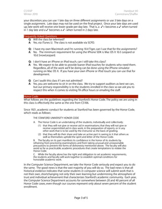 CS193P                                                                                        Handout #0
Winter 2010                                                                            Cannistraro/Shaffer

your discretion; you can use 1 late day on three different assignments or use 3 late days on a
single assignment. Late days may not be used on the final project. Once your late days are used
up, late work will receive one lower grade per day late. That is, a ✓+ becomes a ✓ when turned
in 1 day late and a ✓ becomes a ✓- when turned in 2 days late.

Frequently Asked Questions
    Q: Will the class be televised?
    A: Yes, via iTunes U. The class is not available via SCPD.

    Q: I have my own Macintosh and I’m running 10.4 Tiger, can I use that for the assignments?
    A: No. The minimum requirement for using the iPhone SDK is Mac OS X 10.5 Leopard or
       10.6 SnowLeopard.

    Q: I don’t have an iPhone or iPod touch, can I still take this class?
    A: Yes. We expect to be able to provide loaner iPod touches for students who need them.
       Regardless, all of the work we’ll be doing can be done using the iPhone simulator
       running on Mac OS X. If you have your own iPhone or iPod touch you can use that for
       development.

    Q: Can I audit this class if I am not admitted?
    A: Yes, you are welcome to sit in on the class. We try to support auditors as best we can,
       but our primary responsibility is to the students enrolled in the class so we ask you to
       respect this when it comes to visiting TA office hours or emailing the staff.

Honor Code
What follows are the guidelines regarding the Stanford’s Honor Code. The policy we are using in
this class is effectively the same as the one from CS106.

Since 1921, academic conduct for students at Stanford has been governed by the Honor Code,
which reads as follows:
        THE STANFORD UNIVERSITY HONOR CODE
        A. The Honor Code is an undertaking of the students, individually and collectively:
             (1) that they will not give or receive aid in examinations; that they will not give or
                 receive unpermitted aid in class work, in the preparation of reports, or in any
                 other work that is to be used by the instructor as the basis of grading;
             (2) that they will do their share and take an active part in seeing to it that others as
                 well as themselves uphold the spirit and letter of the Honor Code.
        B. The faculty on its part manifests its confidence in the honor of its students by
        refraining from proctoring examinations and from taking unusual and unreasonable
        precautions to prevent the forms of dishonesty mentioned above. The faculty will also
        avoid as far as practicable, academic procedures that create temptations to violate the
        Honor Code.
        C. While the faculty alone has the right and obligation to set academic requirements,
        the students and faculty will work together to establish optimal conditions for
        honorable academic work.
In the Computer Science Department, we take the Honor Code seriously and expect you to do
the same. The good news is that the vast majority of you will do so. The bad news is that all
historical evidence indicates that some students in computer science will submit work that is
not their own, shortchanging not only their own learning but undermining the atmosphere of
trust and individual achievement that characterizes Stanford’s academic community. Each year,
the Computer Science Department accounts for somewhere between 20 and 40 percent of all
Honor Code cases, even though our courses represent only about seven percent of the student
enrollment.


                                                Page 3 of 5
 