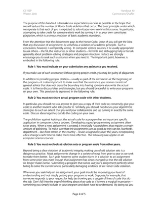 CS193P                                                                                Handout #0
Winter 2010                                                                    Cannistraro/Shaffer


The purpose of this handout is to make our expectations as clear as possible in the hope that
we will reduce the number of Honor Code violations that occur. The basic principle under which
we operate is that each of you is expected to submit your own work in this course. In particular,
attempting to take credit for someone else’s work by turning it in as your own constitutes
plagiarism, which is a serious violation of basic academic standards.

From the attention that the department pays to the Honor Code, some of you will get the idea
that any discussion of assignments is somehow a violation of academic principle. Such a
conclusion, however, is completely wrong. In computer science courses, it is usually appropriate
to ask others—the TA, the instructor, or other students—for hints and debugging help or to talk
generally about problem-solving strategies and program structure. In fact, we strongly
encourage you to seek such assistance when you need it. The important point, however, is
embodied in the following rule:

    Rule 1: You must indicate on your submission any assistance you received.

If you make use of such assistance without giving proper credit, you may be guilty of plagiarism.

In addition to providing proper citation—usually as part of the comments at the beginning of
the program—it is also important to make sure that the assistance you receive consists of
general advice that does not cross the boundary into having someone else write the actual
code. It is fine to discuss ideas and strategies, but you should be careful to write your programs
on your own. This provision is expressed in the following rule:

    Rule 2: You must not share actual program code with other students.

In particular, you should not ask anyone to give you a copy of their code or, conversely, give your
code to another student who asks you for it. Similarly, you should not discuss your algorithmic
strategies to such an extent that you and your collaborators end up turning in exactly the same
code. Discuss ideas together, but do the coding on your own.

The prohibition against looking at the actual code for a program has an important specific
application in computer science courses. Developing a good programming assignment often
takes years. When a new assignment is created, it invariably has problems that require a certain
amount of polishing. To make sure that the assignments are as good as they can be, Stanford’s
department—like most others in the country—reuses assignments over the years, incorporating
a few changes each time to make them more effective. The following rule applies in all
computer science courses:

    Rule 3: You must not look at solution sets or program code from other years.

Beyond being a clear violation of academic integrity, making use of old solution sets is a
dangerous practice. Most assignments change in a variety of ways from year to year as we seek
to make them better. Each year, however, some student turns in a solution to an assignment
from some prior year, even though that assignment has since changed so that the old solution
no longer makes sense. Submitting a program that solves last year’s assignment perfectly while
failing to solve the current one is particularly damaging evidence of an Honor Code violation.

Whenever you seek help on an assignment, your goal should be improving your level of
understanding and not simply getting your program to work. Suppose, for example, that
someone responds to your request for help by showing you a couple of lines of code that do
the job. Don’t fall into the trap of thinking about that code as if it were a magical incantation—
something you simply include in your program and don’t have to understand. By doing so, you


                                           Page 4 of 5
 