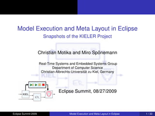 Model Execution and Meta Layout in Eclipse
                        Snapshots of the KIELER Project


                                                  ¨
                      Christian Motika and Miro Sponemann

                      Real-Time Systems and Embedded Systems Group
                               Department of Computer Science
                                                    ¨
                       Christian-Albrechts-Universitat zu Kiel, Germany




                                  Eclipse Summit, 08/27/2009



Eclipse Summit 2009                      Model Execution and Meta Layout in Eclipse   1 / 33
 
