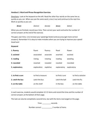 Handout 1: Word and Phrase Recognition Exercises
Directions: Look at the keyword on the left. Read the other four words on the same line as
quickly as you can. When you see the same word, cross it out and continue to the next line.
Work as quickly as you can.
direct

distinct

donate

direct

detect

When you are finished, record your time. Then correct your work and write the number of
correct answers at the end of the exercise.
The goal, over time, is to increase your speed (go faster) and accuracy (get more correct
answers). Remember! It is okay to make mistakes when you are trying to improve your speed!
Good luck!
Keyword
1. fluency

fluent

fluency

flood

flower

2. assisted

associated

associate

asserted

assisted

3. reading

rioting

rotating

reading

weeding

4. recorded

resorted

resealed

recoiled

recorded

5. explanatory

explanation

expletive

explanatory

exploratory

----------------------------------------------------------------------------------------------------------------------------1. to find a cure

to find a treasure

to find a cure

to find a solution

2. catch the bus

catch the bus

catch the ball

catch the flu

3. on the table

on the shelf

in the box

on the table

------------------------------------------------------------------------------------------------------------------------------In each exercise, students would complete 12-15 items and record the time and the number of
correct answers at the bottom of their page.
The task can also be completed a second time, but with the items rearranged on the page.
Time: _________ seconds
Number correct: ___________ / number of items

 