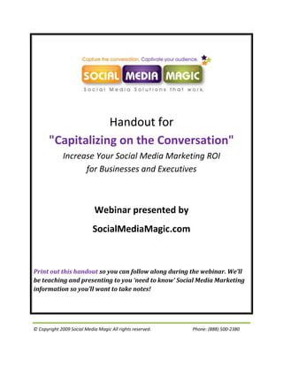 Handout for
       "Capitalizing on the Conversation"
              Increase Your Social Media Marketing ROI
                    for Businesses and Executives



                             Webinar presented by
                            SocialMediaMagic.com



Print out this handout so you can follow along during the webinar. We’ll
be teaching and presenting to you ‘need to know’ Social Media Marketing
information so you’ll want to take notes!




© Copyright 2009 Social Media Magic All rights reserved.   Phone: (888) 500-2380
 