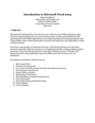 Introduction to Microsoft Word 2003
                                     Sabeera Kulkarni
                                Information Technology Lab
                                   School of Information
                                University of Texas at Austin
                                         Fall 2004

1. Objective

This tutorial is designed for users who are new to Word or have little experience using
Word for creating documents. It assumes that you have at least some familiarity with
operating Microsoft Office applications, for example opening and closing documents and
using toolbars. Most of the functionality covered in this tutorial is also applicable to earlier
versions of Word.

Word has a vast number of functions and tools. This tutorial will focus on only those
functions and tools which are necessary to completing tasks like writing academic papers
and essays. Note that this tutorial uses screenshots of Word 2003 on a Windows XP
Platform and the actual application may look different for Word 2003 users on a
Macintosh.

By using this tutorial you will learn how to:

   1. Start using Word
   2. Format your documents
   3. Cut, Copy and Paste content from the same/other documents
   4. Insert pictures and clip arts
   5. Create Tables and Lists
   6. Edit Headers and Footers
   7. Check Spelling, Grammar & Word Count
   8. Print Documents
   9. Insert Page break and Section breaks
   10. Track Changes
   11. Use Versioning
 