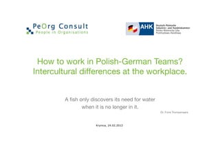 How to work in Polish-German Teams?
Intercultural differences at the workplace.


        A ﬁsh only discovers its need for water
               when it is no longer in it.
                                                   Dr. Fons Trompenaars



                     Krynica, 24.02.2012
 