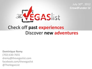 July 30th, 2012
                               CrowdFunder LV




    Check off past experiences
            Discover new adventures


Dominique Remy
(702) 630-7655
dremy@thevegaslist.com
facebook.com/thevegaslist
@TheVegasList
 