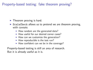 Property-based testing: fake theorem proving?



        Theorem proving is hard.
        ScalaCheck allows us to pretend we are theorem proving,
        with caveats:
             How   random are the generated data?
             How   useful for our desired corner cases?
             How   can we customize the generation?
             How   reproducible is the test run?
             How   conﬁdent can we be in the coverage?
   Property-based testing is still an area of research.
   But it is already useful as it is.
 