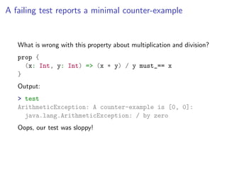 A failing test reports a minimal counter-example


   What is wrong with this property about multiplication and division?
   prop {
     (x: Int, y: Int) => (x * y) / y must_== x
   }
   Output:
   > test
   ArithmeticException: A counter-example is [0, 0]:
     java.lang.ArithmeticException: / by zero
   Oops, our test was sloppy!
 