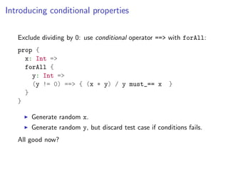 Introducing conditional properties

   Exclude dividing by 0: use conditional operator ==> with forAll:
   prop {
     x: Int =>
     forAll {
       y: Int =>
       (y != 0) ==> { (x * y) / y must_== x             }
     }
   }

       Generate random x.
       Generate random y, but discard test case if conditions fails.
   All good now?
 